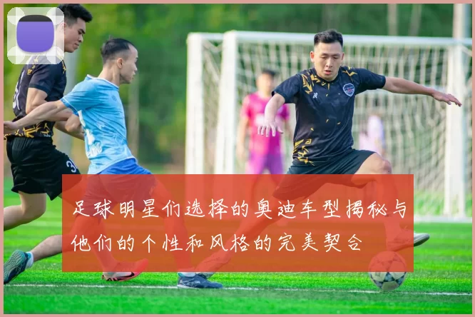 足球明星们选择的奥迪车型揭秘与他们的个性和风格的完美契合