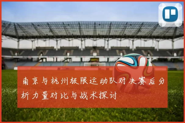 南京与杭州极限运动队对决赛后分析力量对比与战术探讨
