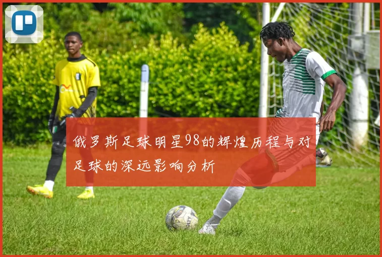 俄罗斯足球明星98的辉煌历程与对足球的深远影响分析