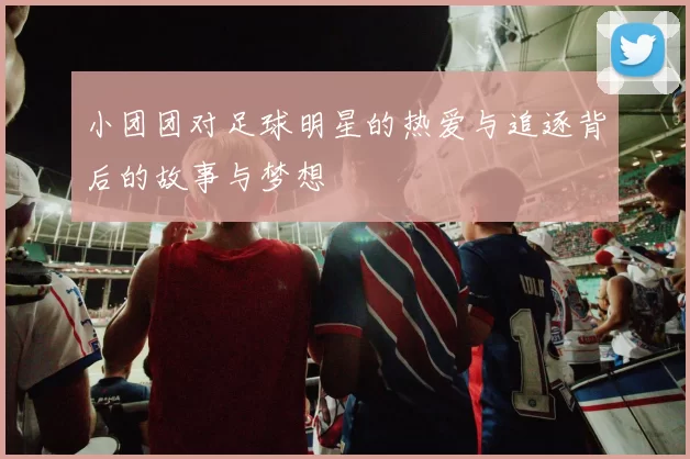 小团团对足球明星的热爱与追逐背后的故事与梦想