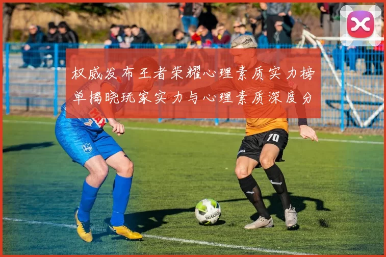 权威发布王者荣耀心理素质实力榜单揭晓玩家实力与心理素质深度分析