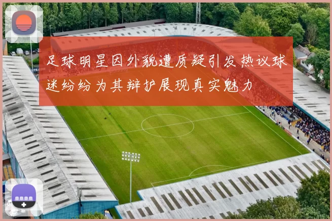 足球明星因外貌遭质疑引发热议球迷纷纷为其辩护展现真实魅力