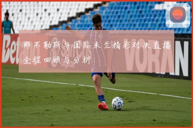 那不勒斯与国际米兰精彩对决直播全程回顾与分析