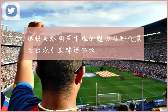 退役足球明星中谁的魅力与帅气最为出众引发球迷热议