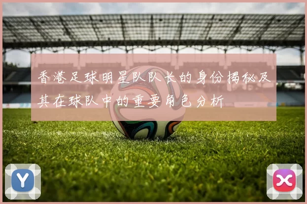 香港足球明星队队长的身份揭秘及其在球队中的重要角色分析