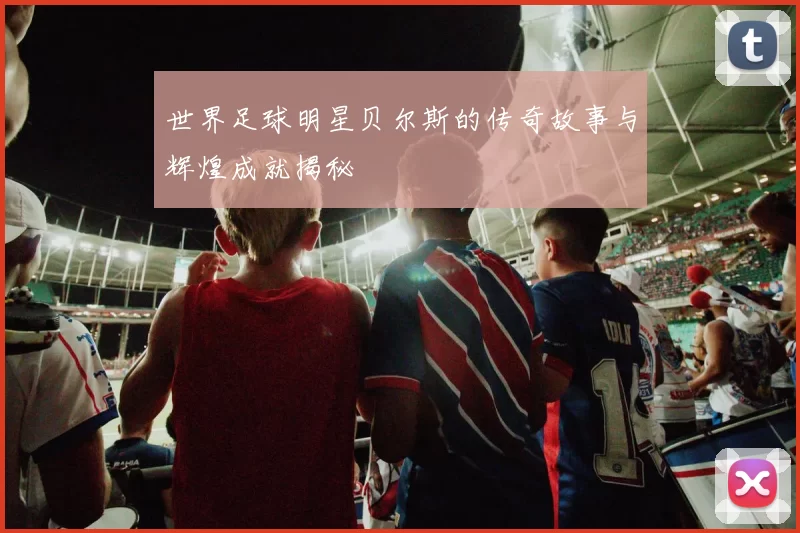 世界足球明星贝尔斯的传奇故事与辉煌成就揭秘