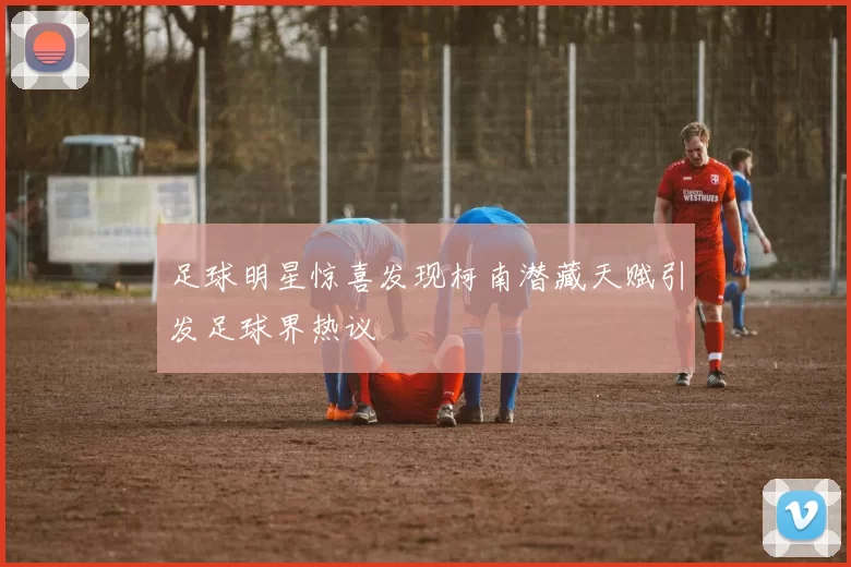 足球明星惊喜发现柯南潜藏天赋引发足球界热议