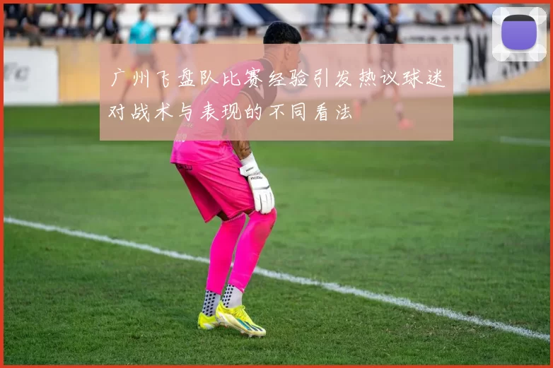 广州飞盘队比赛经验引发热议球迷对战术与表现的不同看法