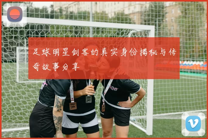 足球明星剑客的真实身份揭秘与传奇故事分享