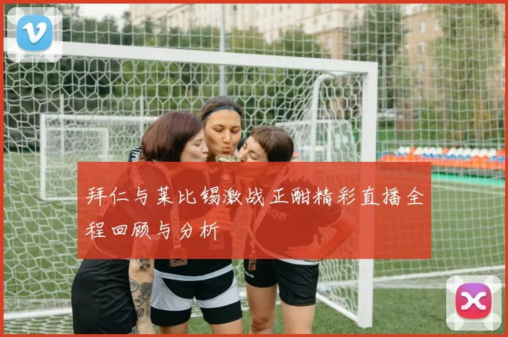 拜仁与莱比锡激战正酣精彩直播全程回顾与分析