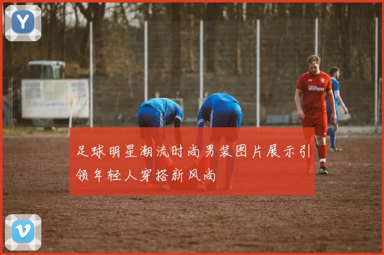 足球明星潮流时尚男装图片展示引领年轻人穿搭新风尚