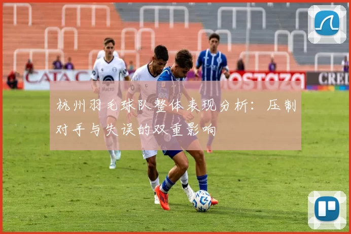杭州羽毛球队整体表现分析：压制对手与失误的双重影响