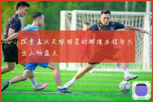 探索嘉兴足球明星的辉煌历程与杰出人物盘点
