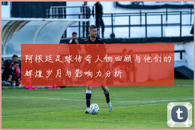 阿根廷足球传奇人物回顾与他们的辉煌岁月与影响力分析