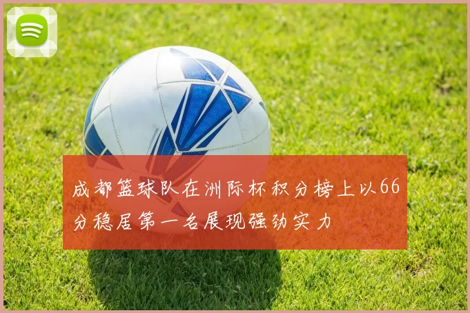 成都篮球队在洲际杯积分榜上以66分稳居第一名展现强劲实力