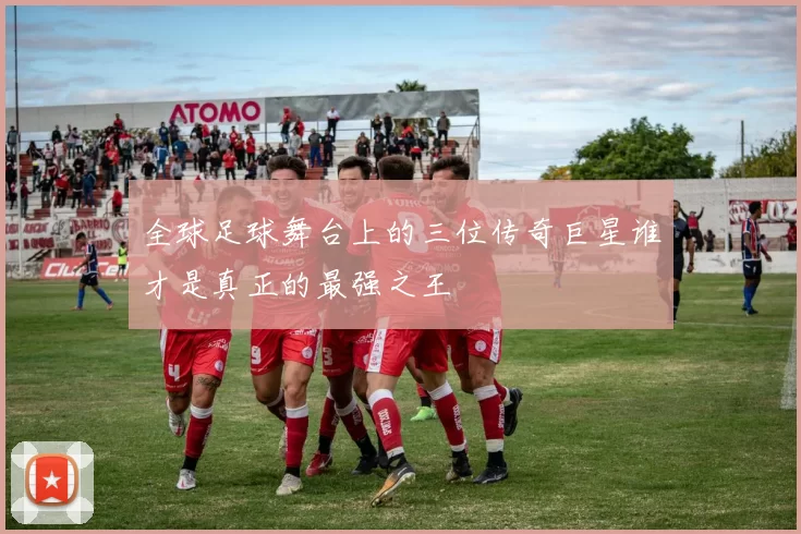 全球足球舞台上的三位传奇巨星谁才是真正的最强之王