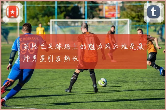 英格兰足球场上的魅力风云谁是最帅男星引发热议