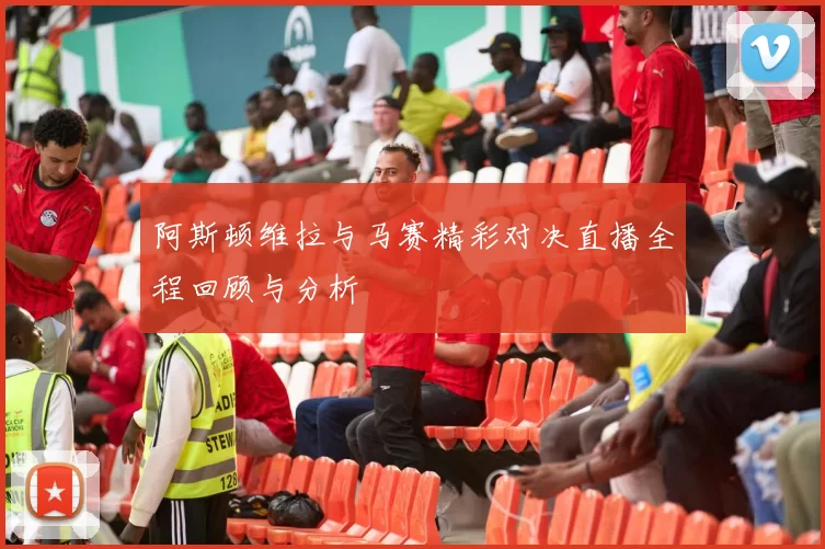 阿斯顿维拉与马赛精彩对决直播全程回顾与分析