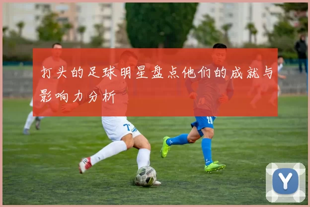打头的足球明星盘点他们的成就与影响力分析