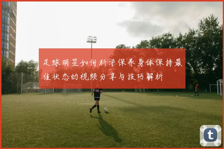 足球明星如何科学保养身体保持最佳状态的视频分享与技巧解析