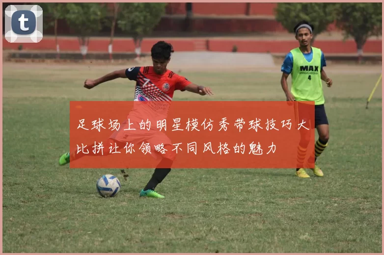 足球场上的明星模仿秀带球技巧大比拼让你领略不同风格的魅力