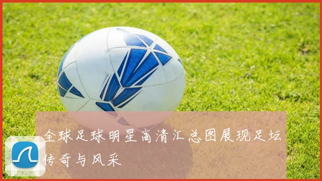 全球足球明星高清汇总图展现足坛传奇与风采