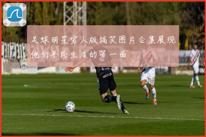 足球明星穷人版搞笑图片合集展现他们平民生活的另一面