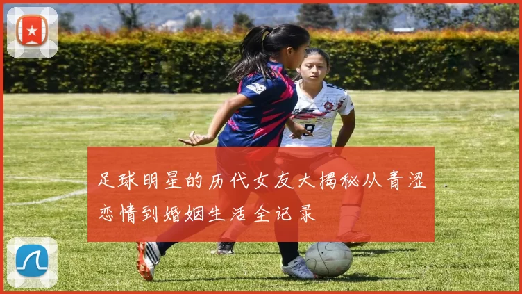 足球明星的历代女友大揭秘从青涩恋情到婚姻生活全记录