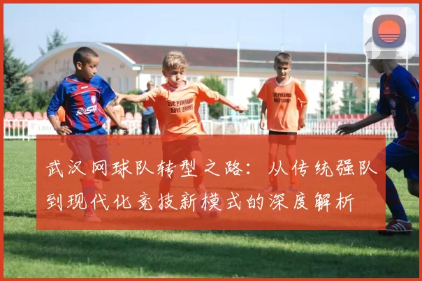 武汉网球队转型之路：从传统强队到现代化竞技新模式的深度解析