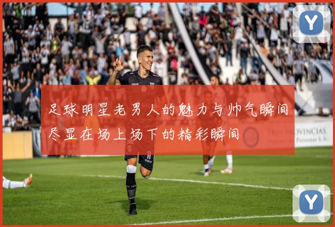 足球明星老男人的魅力与帅气瞬间尽显在场上场下的精彩瞬间