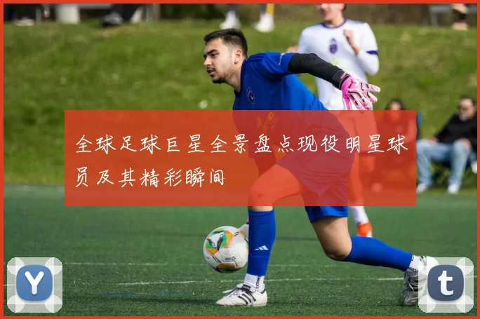 全球足球巨星全景盘点现役明星球员及其精彩瞬间