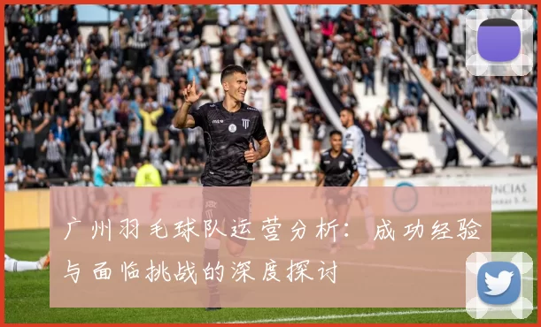 广州羽毛球队运营分析：成功经验与面临挑战的深度探讨