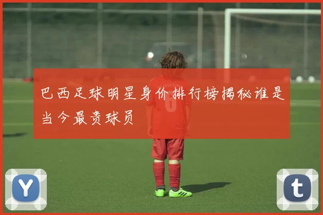 巴西足球明星身价排行榜揭秘谁是当今最贵球员