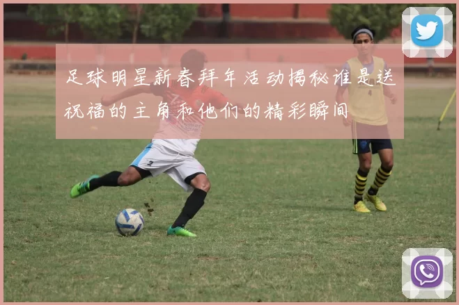 足球明星新春拜年活动揭秘谁是送祝福的主角和他们的精彩瞬间