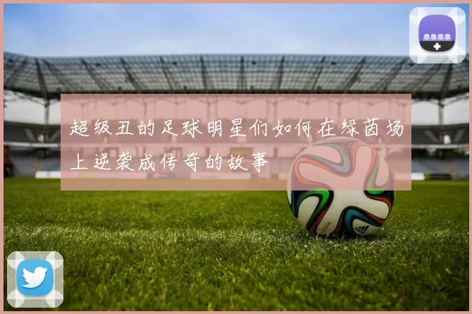 超级丑的足球明星们如何在绿茵场上逆袭成传奇的故事