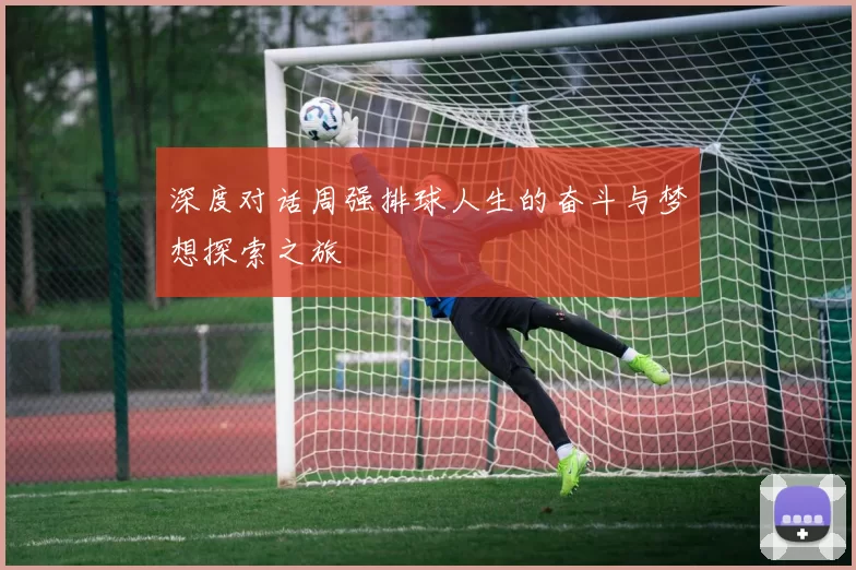 深度对话周强排球人生的奋斗与梦想探索之旅