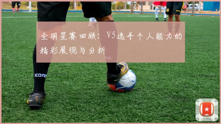 全明星赛回顾：V5选手个人能力的精彩展现与分析