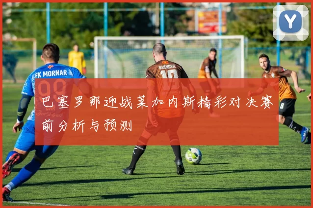 巴塞罗那迎战莱加内斯精彩对决赛前分析与预测