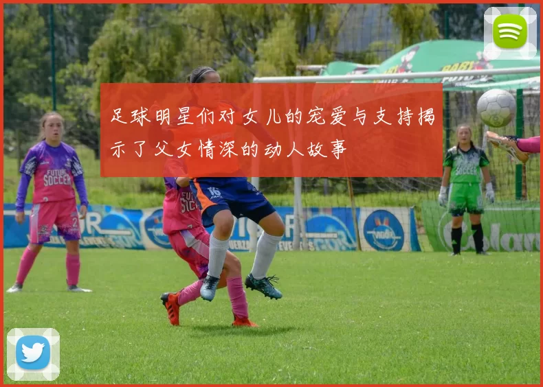 足球明星们对女儿的宠爱与支持揭示了父女情深的动人故事