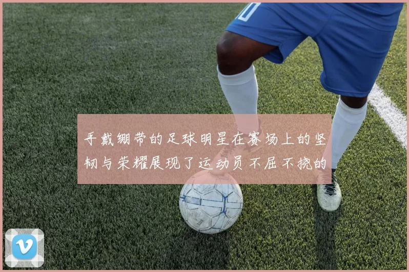手戴绷带的足球明星在赛场上的坚韧与荣耀展现了运动员不屈不挠的精神