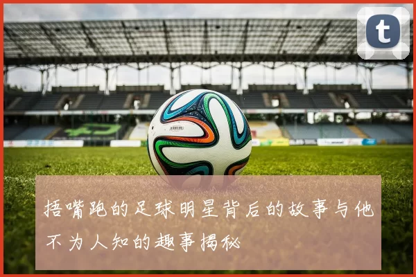 捂嘴跑的足球明星背后的故事与他不为人知的趣事揭秘