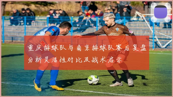 重庆排球队与南京排球队赛后复盘分析灵活性对比及战术启示