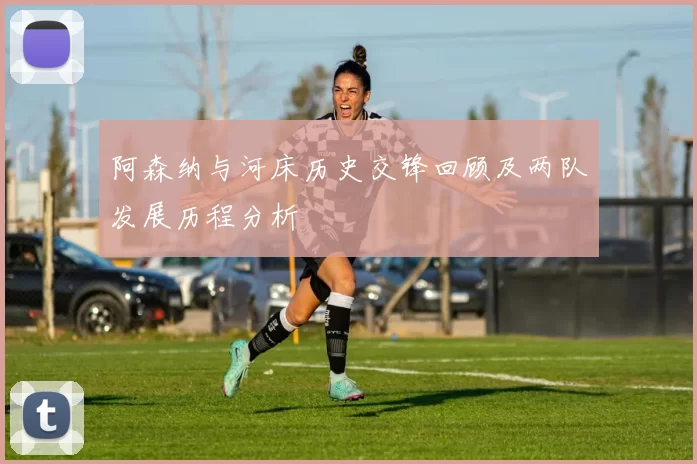 阿森纳与河床历史交锋回顾及两队发展历程分析