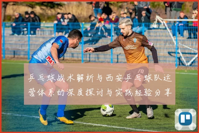 乒乓球战术解析与西安乒乓球队运营体系的深度探讨与实践经验分享
