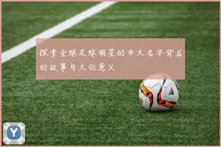 探索全球足球明星的中文名字背后的故事与文化意义
