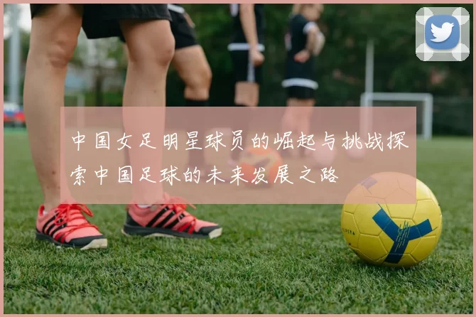 中国女足明星球员的崛起与挑战探索中国足球的未来发展之路