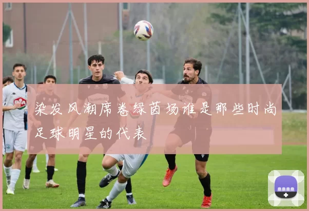 染发风潮席卷绿茵场谁是那些时尚足球明星的代表