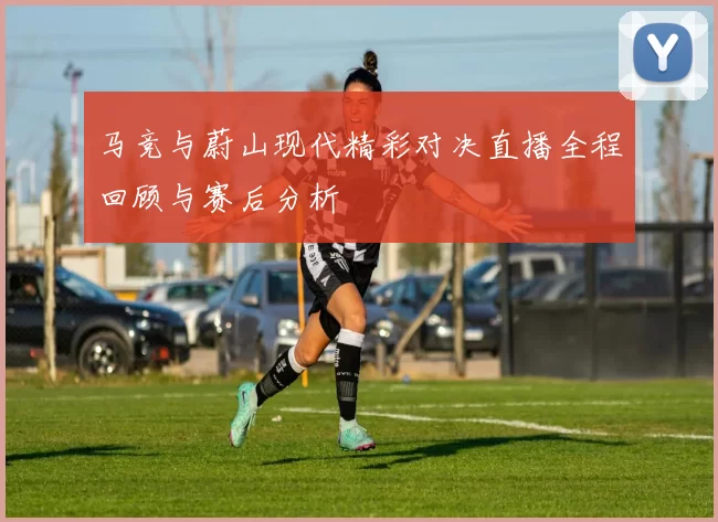 马竞与蔚山现代精彩对决直播全程回顾与赛后分析