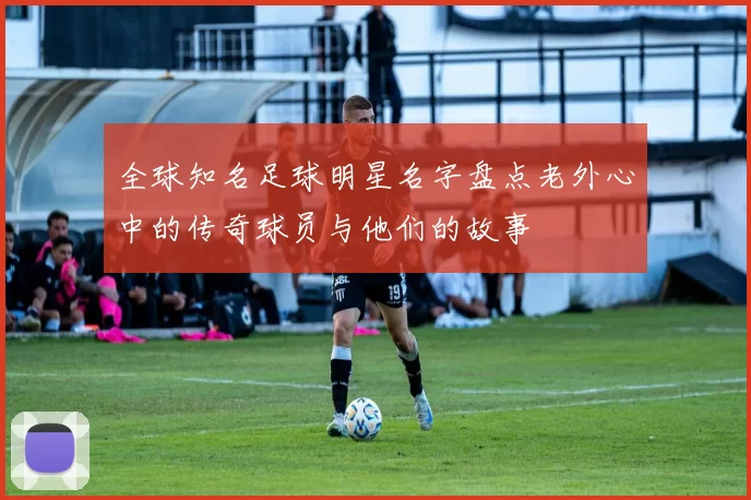 全球知名足球明星名字盘点老外心中的传奇球员与他们的故事