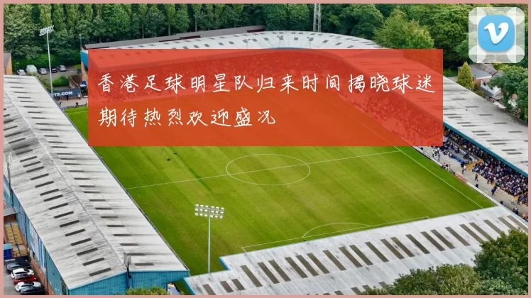 香港足球明星队归来时间揭晓球迷期待热烈欢迎盛况